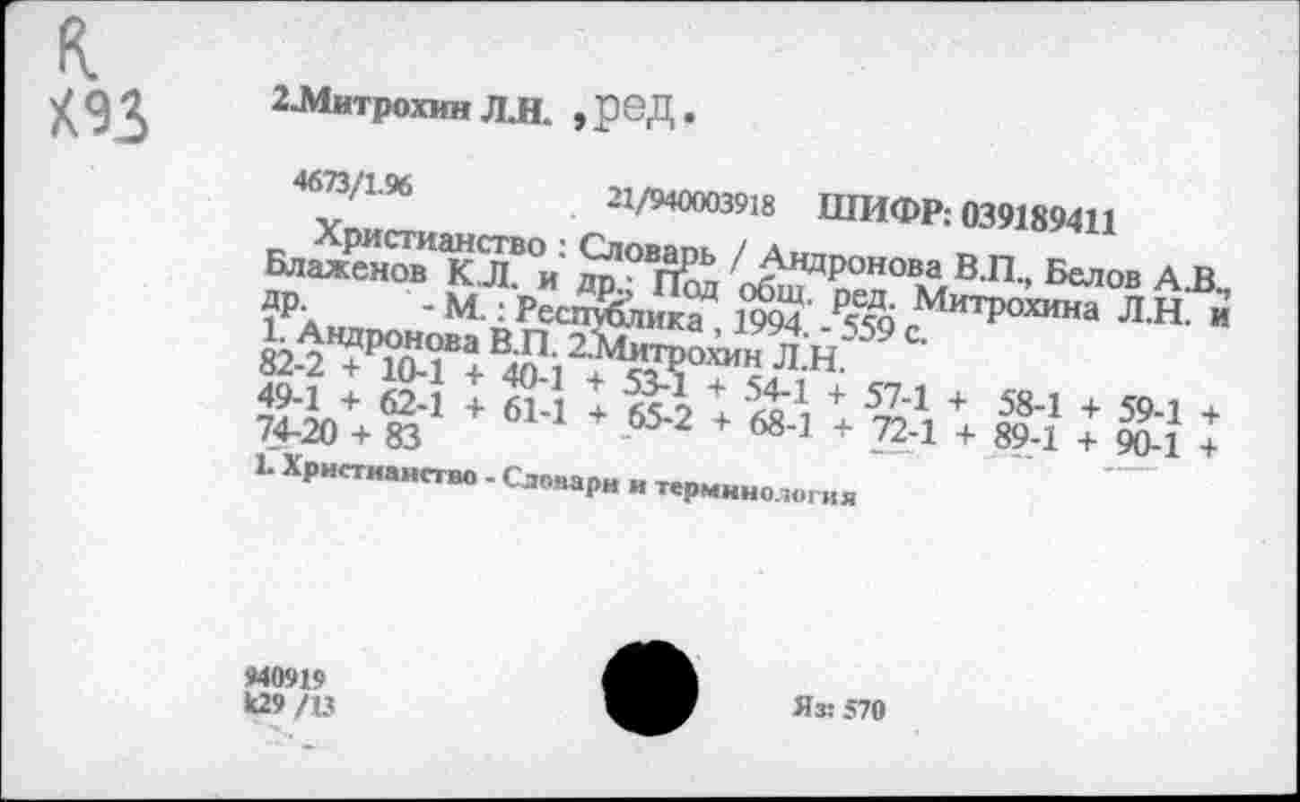 ﻿к
К93
2-Митрохин Л.Н. ,реД.
46^‘196	21/940003918 ШИФР: 039189411
Блаженов КЛ °и Й°	об^ оеп° м В’П'’ Белов
ДР- - М.: Республика* 1& ₽Лб МитР0Хина Л.Н. и ^Андронова В.П. 2,Жо™н Л Н 59 С о2-2 + 10~1 + 4П.1 ч. «ут1?;1?1*
а++ ?3-1 + б1-1 + 65-2+++	: 59-;:
Ь Христиане . Словари „ терминология
*40919 к29 /13
Яз: 570